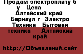 Продам электроплиту б/у › Цена ­ 2 500 - Алтайский край, Барнаул г. Электро-Техника » Бытовая техника   . Алтайский край